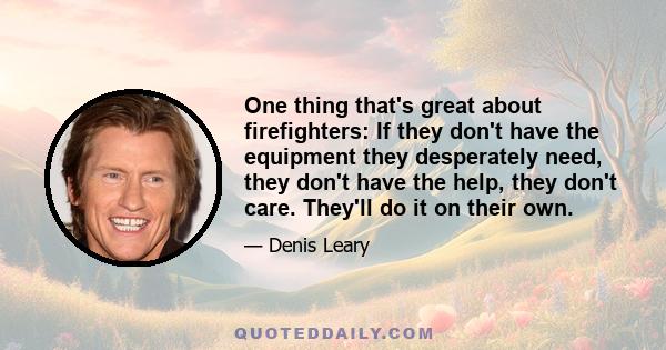 One thing that's great about firefighters: If they don't have the equipment they desperately need, they don't have the help, they don't care. They'll do it on their own.