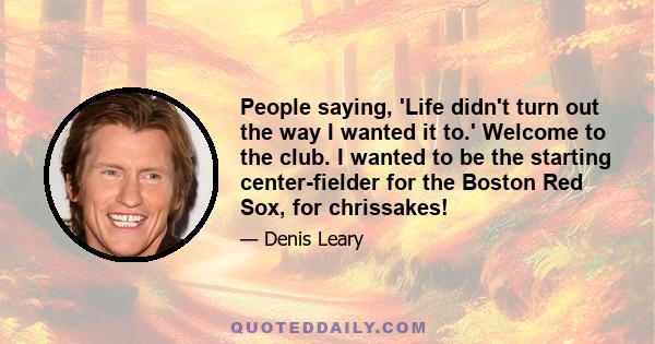 People saying, 'Life didn't turn out the way I wanted it to.' Welcome to the club. I wanted to be the starting center-fielder for the Boston Red Sox, for chrissakes!