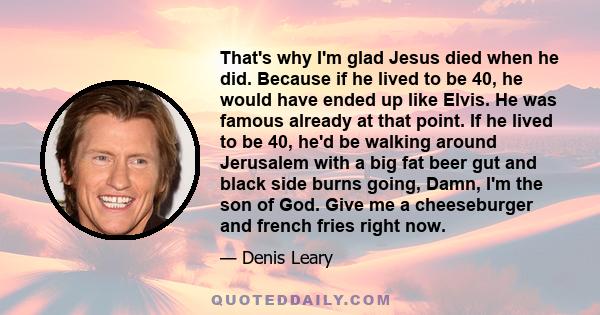 That's why I'm glad Jesus died when he did. Because if he lived to be 40, he would have ended up like Elvis. He was famous already at that point. If he lived to be 40, he'd be walking around Jerusalem with a big fat