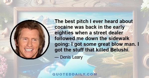 The best pitch I ever heard about cocaine was back in the early eighties when a street dealer followed me down the sidewalk going: I got some great blow man. I got the stuff that killed Belushi.