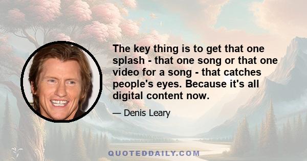 The key thing is to get that one splash - that one song or that one video for a song - that catches people's eyes. Because it's all digital content now.