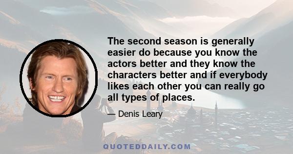 The second season is generally easier do because you know the actors better and they know the characters better and if everybody likes each other you can really go all types of places.