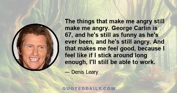 The things that make me angry still make me angry. George Carlin is 67, and he's still as funny as he's ever been, and he's still angry. And that makes me feel good, because I feel like if I stick around long enough,