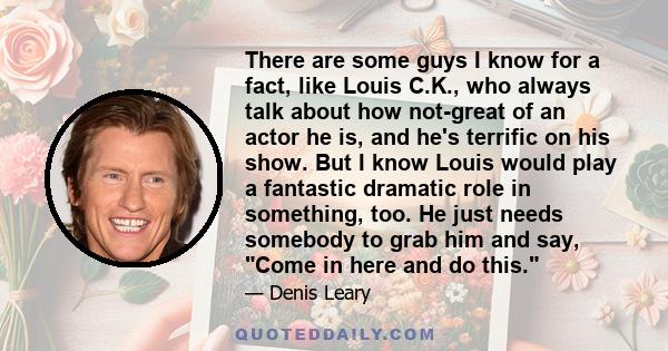 There are some guys I know for a fact, like Louis C.K., who always talk about how not-great of an actor he is, and he's terrific on his show. But I know Louis would play a fantastic dramatic role in something, too. He