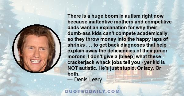 There is a huge boom in autism right now because inattentive mothers and competitive dads want an explanation for why their dumb-ass kids can't compete academically, so they throw money into the happy laps of shrinks .