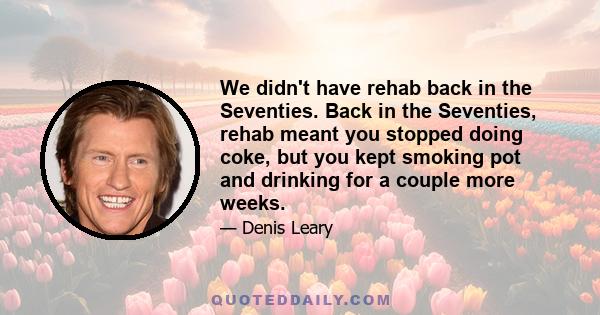 We didn't have rehab back in the Seventies. Back in the Seventies, rehab meant you stopped doing coke, but you kept smoking pot and drinking for a couple more weeks.