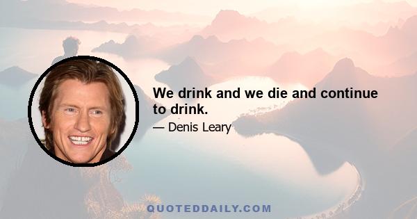 We drink and we die and continue to drink.