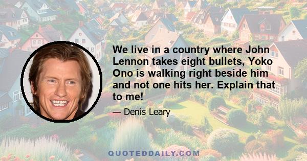 We live in a country where John Lennon takes eight bullets, Yoko Ono is walking right beside him and not one hits her. Explain that to me!