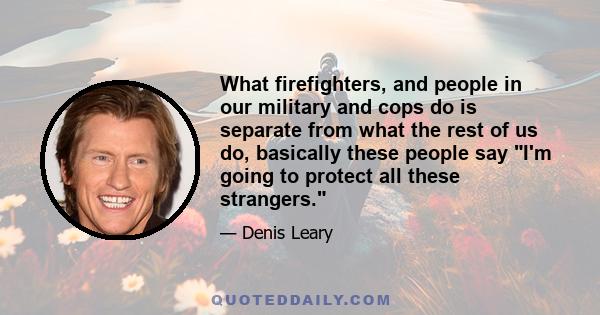 What firefighters, and people in our military and cops do is separate from what the rest of us do, basically these people say I'm going to protect all these strangers.