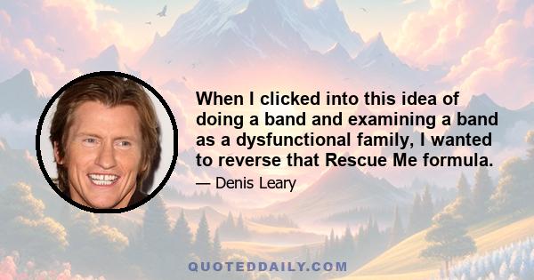 When I clicked into this idea of doing a band and examining a band as a dysfunctional family, I wanted to reverse that Rescue Me formula.