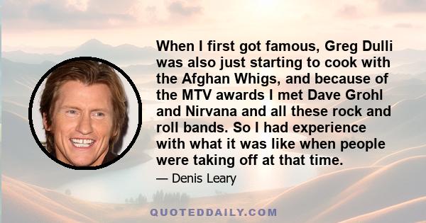 When I first got famous, Greg Dulli was also just starting to cook with the Afghan Whigs, and because of the MTV awards I met Dave Grohl and Nirvana and all these rock and roll bands. So I had experience with what it