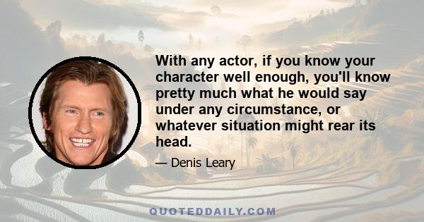 With any actor, if you know your character well enough, you'll know pretty much what he would say under any circumstance, or whatever situation might rear its head.