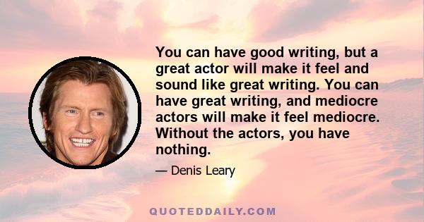 You can have good writing, but a great actor will make it feel and sound like great writing. You can have great writing, and mediocre actors will make it feel mediocre. Without the actors, you have nothing.