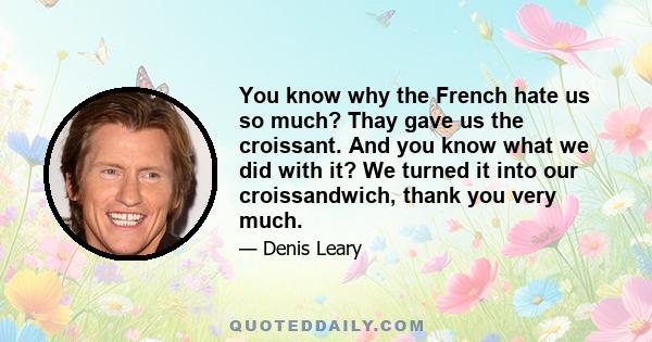 You know why the French hate us so much? Thay gave us the croissant. And you know what we did with it? We turned it into our croissandwich, thank you very much.