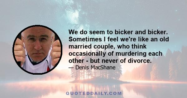 We do seem to bicker and bicker. Sometimes I feel we're like an old married couple, who think occasionally of murdering each other - but never of divorce.