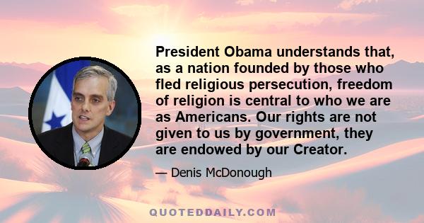 President Obama understands that, as a nation founded by those who fled religious persecution, freedom of religion is central to who we are as Americans. Our rights are not given to us by government, they are endowed by 