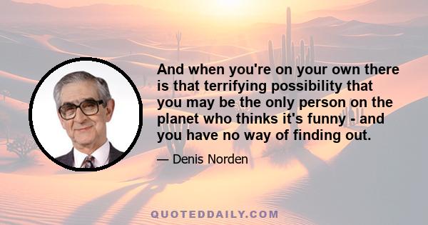 And when you're on your own there is that terrifying possibility that you may be the only person on the planet who thinks it's funny - and you have no way of finding out.