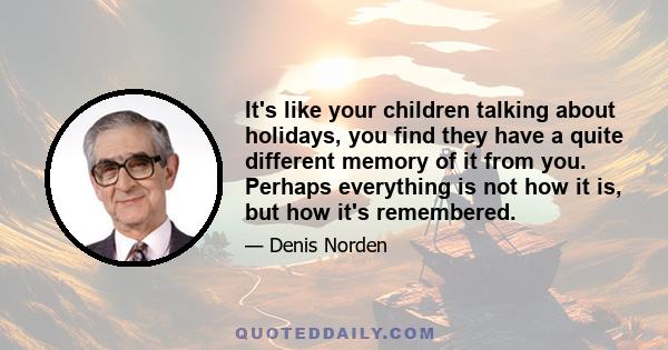 It's like your children talking about holidays, you find they have a quite different memory of it from you. Perhaps everything is not how it is, but how it's remembered.