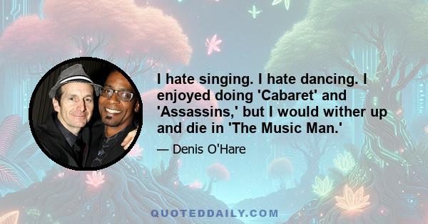 I hate singing. I hate dancing. I enjoyed doing 'Cabaret' and 'Assassins,' but I would wither up and die in 'The Music Man.'