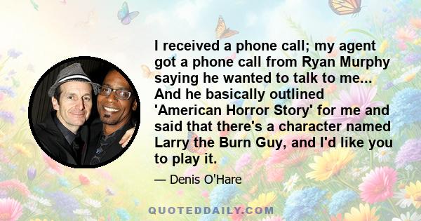 I received a phone call; my agent got a phone call from Ryan Murphy saying he wanted to talk to me... And he basically outlined 'American Horror Story' for me and said that there's a character named Larry the Burn Guy,