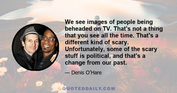 We see images of people being beheaded on TV. That's not a thing that you see all the time. That's a different kind of scary. Unfortunately, some of the scary stuff is political, and that's a change from our past.