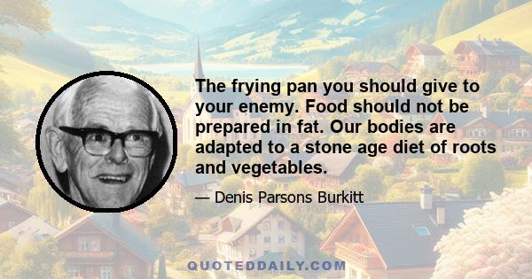 The frying pan you should give to your enemy. Food should not be prepared in fat. Our bodies are adapted to a stone age diet of roots and vegetables.