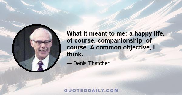 What it meant to me: a happy life, of course, companionship, of course. A common objective, I think.