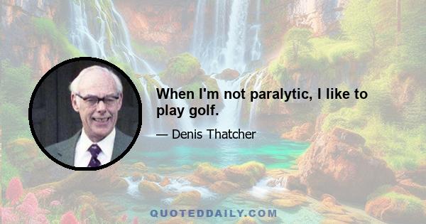 When I'm not paralytic, I like to play golf.