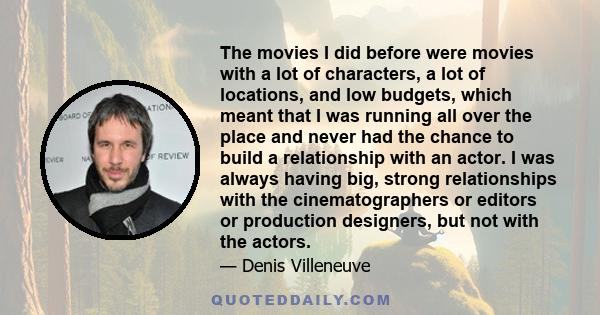 The movies I did before were movies with a lot of characters, a lot of locations, and low budgets, which meant that I was running all over the place and never had the chance to build a relationship with an actor. I was