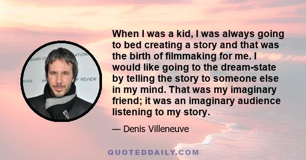 When I was a kid, I was always going to bed creating a story and that was the birth of filmmaking for me. I would like going to the dream-state by telling the story to someone else in my mind. That was my imaginary