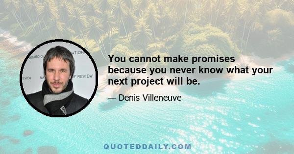 You cannot make promises because you never know what your next project will be.