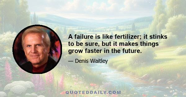 A failure is like fertilizer; it stinks to be sure, but it makes things grow faster in the future.