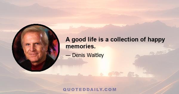 A good life is a collection of happy memories.