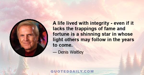 A life lived with integrity - even if it lacks the trappings of fame and fortune is a shinning star in whose light others may follow in the years to come.