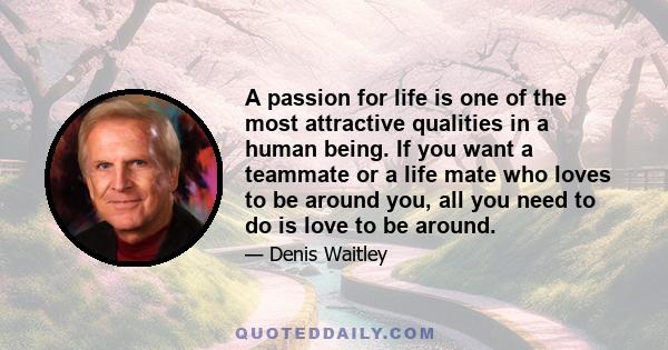 A passion for life is one of the most attractive qualities in a human being. If you want a teammate or a life mate who loves to be around you, all you need to do is love to be around.