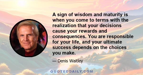 A sign of wisdom and maturity is when you come to terms with the realization that your decisions cause your rewards and consequences. You are responsible for your life, and your ultimate success depends on the choices