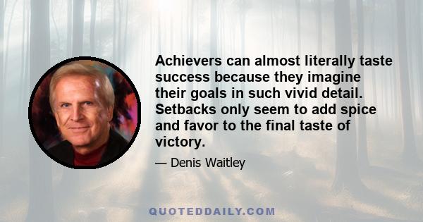 Achievers can almost literally taste success because they imagine their goals in such vivid detail. Setbacks only seem to add spice and favor to the final taste of victory.