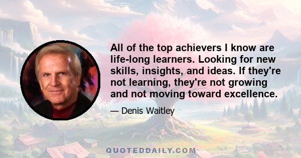 All of the top achievers I know are life-long learners. Looking for new skills, insights, and ideas. If they're not learning, they're not growing and not moving toward excellence.