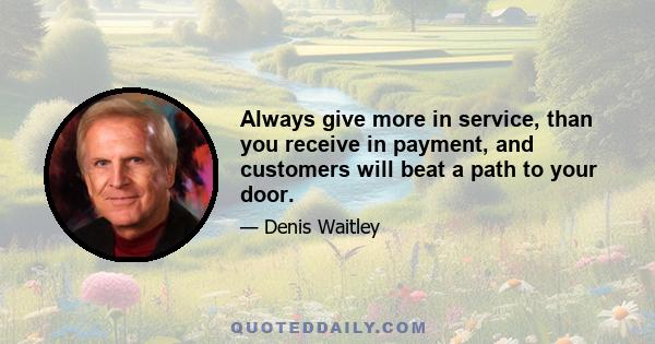 Always give more in service, than you receive in payment, and customers will beat a path to your door.