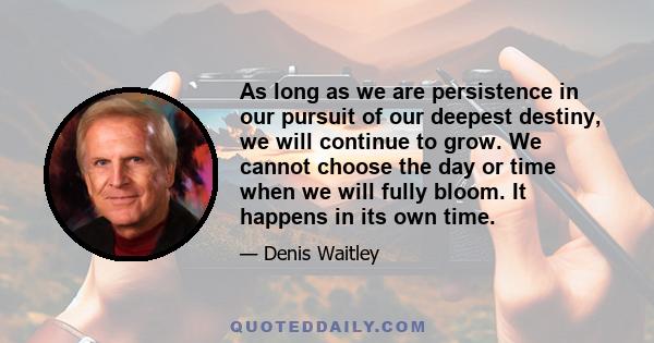 As long as we are persistence in our pursuit of our deepest destiny, we will continue to grow. We cannot choose the day or time when we will fully bloom. It happens in its own time.