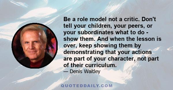 Be a role model not a critic. Don't tell your children, your peers, or your subordinates what to do - show them. And when the lesson is over, keep showing them by demonstrating that your actions are part of your