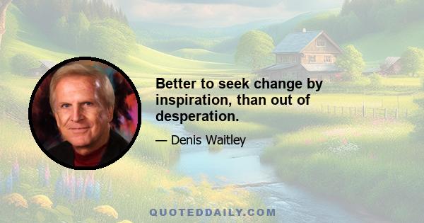 Better to seek change by inspiration, than out of desperation.