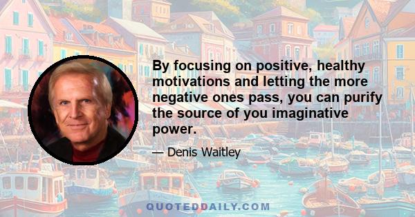 By focusing on positive, healthy motivations and letting the more negative ones pass, you can purify the source of you imaginative power.