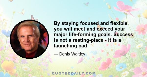 By staying focused and flexible, you will meet and exceed your major life-forming goals. Success is not a resting-place - it is a launching pad