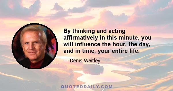 By thinking and acting affirmatively in this minute, you will influence the hour, the day, and in time, your entire life.