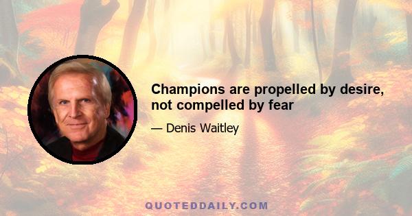 Champions are propelled by desire, not compelled by fear