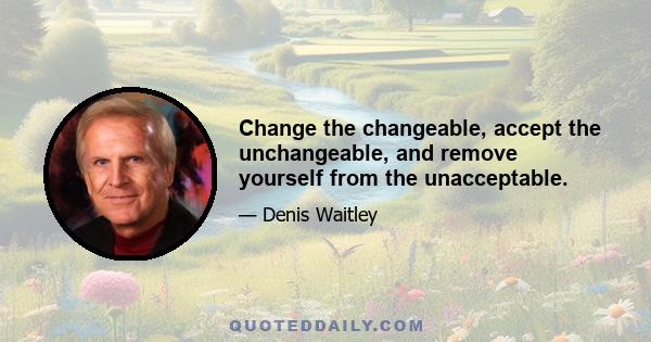 Change the changeable, accept the unchangeable, and remove yourself from the unacceptable.