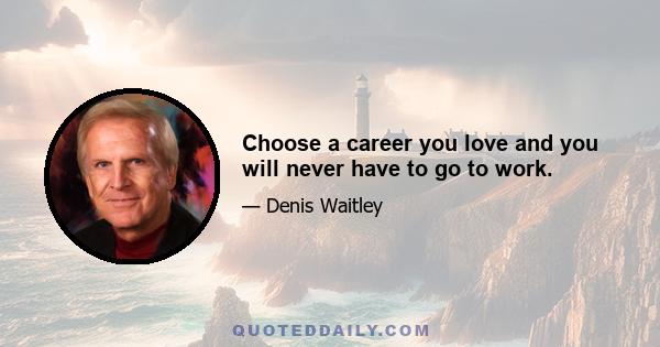 Choose a career you love and you will never have to go to work.