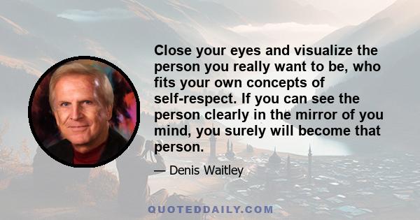 Close your eyes and visualize the person you really want to be, who fits your own concepts of self-respect. If you can see the person clearly in the mirror of you mind, you surely will become that person.