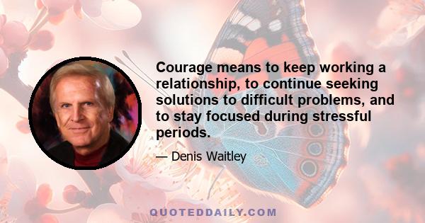 Courage means to keep working a relationship, to continue seeking solutions to difficult problems, and to stay focused during stressful periods.